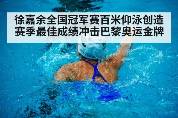 徐嘉余全国冠军赛百米仰泳创造赛季最佳成绩冲击巴黎奥运金牌